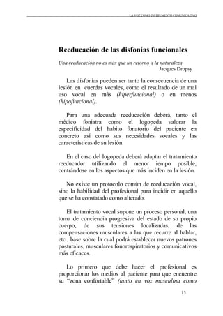LA VOZ COMO INSTRUMENTO COMUNICATIVO
13
Reeducación de las disfonías funcionales
Una reeducación no es más que un retorno a la naturaleza
Jacques Dropsy
Las disfonías pueden ser tanto la consecuencia de una
lesión en cuerdas vocales, como el resultado de un mal
uso vocal en más (hiperfuncional) o en menos
(hipofuncional).
Para una adecuada reeducación deberá, tanto el
médico foniatra como el logopeda valorar la
especificidad del habito fonatorio del paciente en
concreto así como sus necesidades vocales y las
características de su lesión.
En el caso del logopeda deberá adaptar el tratamiento
reeducador utilizando el menor iempo posible,
centrándose en los aspectos que más inciden en la lesión.
No existe un protocolo común de reeducación vocal,
sino la habilidad del profesional para incidir en aquello
que se ha constatado como alterado.
El tratamiento vocal supone un proceso personal, una
toma de conciencia progresiva del estado de su propio
cuerpo, de sus tensiones localizadas, de las
compensaciones musculares a las que recurre al hablar,
etc., base sobre la cual podrá establecer nuevos patrones
posturales, musculares fonorespiratorios y comunicativos
más eficaces.
Lo primero que debe hacer el profesional es
proporcionar los medios al paciente para que encuentre
su “zona confortable” (tanto en voz masculina como
 