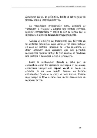 LA VOZ COMO INSTRUMENTO COMUNICATIVO
14
femenina) que es, en definitiva, donde se debe ajustar su
timbre, altura e intensidad de voz.
La reeducación propiamente dicha, constará de
“aprender” a relajarse y adoptar una postura correcta,
respirar correctamente y emitir la voz de forma que la
inflamación laríngea descienda progresivamente.
Aunque el objetivo del tratamiento sea diferente en
las distintas patologías, aquí vamos a ver cómo trabajar
en caso de disfonía funcional de forma autónoma, es
decir, aprender unos ejercicios que nos permitan
reestablecer nuestro timbre de voz cuando se produzca
una disfonía o descansar la voz o fortalecerla.
Tanto la reeducación llevada a cabo por un
especialista como los ejercicios que hagan en sus casas,
comienzan siempre con reposo vocal, es decir, sin
articular ni un solo sonido durante un tiempo
considerable (mínimo de cinco a ocho horas). Cuanto
más tiempo se lleve a cabo esto, menos tardaremos en
recuperar la voz.
 