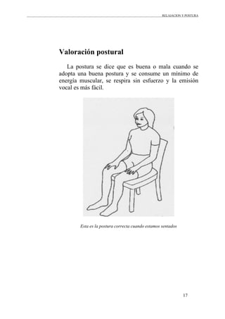 RELAJACION Y POSTURA
17
Valoración postural
La postura se dice que es buena o mala cuando se
adopta una buena postura y se consume un mínimo de
energía muscular, se respira sin esfuerzo y la emisión
vocal es más fácil.
Esta es la postura correcta cuando estamos sentados
 