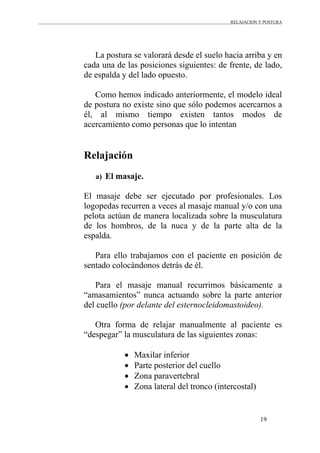 RELAJACION Y POSTURA
19
La postura se valorará desde el suelo hacia arriba y en
cada una de las posiciones siguientes: de frente, de lado,
de espalda y del lado opuesto.
Como hemos indicado anteriormente, el modelo ideal
de postura no existe sino que sólo podemos acercarnos a
él, al mismo tiempo existen tantos modos de
acercamiento como personas que lo intentan
Relajación
a) El masaje.
El masaje debe ser ejecutado por profesionales. Los
logopedas recurren a veces al masaje manual y/o con una
pelota actúan de manera localizada sobre la musculatura
de los hombros, de la nuca y de la parte alta de la
espalda.
Para ello trabajamos con el paciente en posición de
sentado colocándonos detrás de él.
Para el masaje manual recurrimos básicamente a
“amasamientos” nunca actuando sobre la parte anterior
del cuello (por delante del esternocleidomastoideo).
Otra forma de relajar manualmente al paciente es
“despegar” la musculatura de las siguientes zonas:
• Maxilar inferior
• Parte posterior del cuello
• Zona paravertebral
• Zona lateral del tronco (intercostal)
 