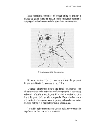 RELAJACION Y POSTURA
20
Esta maniobra consiste en coger entre el pulgar e
índice de cada mano la mayor masa muscular posible y
despegarla elásticamente de la zona ósea que recubre.
El objetivo es relajar los maseteros
Se debe actuar con prudencia sin que la persona
llegue a su límite de tolerancia del dolor.
Cuando utilizamos pelota de tenis, realizamos con
ella un masaje más o menos profundo (según el paciente)
sobre el músculo trapecio, en dirección a los hombros y
hacia la parte inferior de la espalda. Para ello hacemos
movimientos circulares con la pelota colocada ésta entre
nuestra palma y la musculatura que se masajea.
También aplicamos masaje con la pelota sobre toda la
espalda e incluso sobre la zona sacra.
 