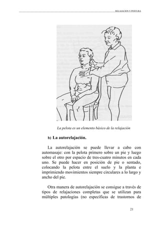 RELAJACION Y POSTURA
21
La pelota es un elemento básico de la relajación
b) La autorelajación.
La autorelajación se puede llevar a cabo con
automasaje: con la pelota primero sobre un pie y luego
sobre el otro por espacio de tres-cuatro minutos en cada
uno. Se puede hacer en posición de pie o sentado,
colocando la pelota entre el suelo y la planta e
imprimiendo movimientos siempre circulares a lo largo y
ancho del pie.
Otra manera de autorelajación se consigue a través de
tipos de relajaciones completas que se utilizan para
múltiples patologías (no específicas de trastornos de
 