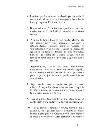 RELAJACION Y POSTURA
24
4. Respirar profundamente inhalando por la nariz 5
veces profundamente y espirando por la boca, hacia
fuera y despacio. Repítalo 5 veces.
5. Después de estas 5 respiraciones profundas continúe
respirando de forma lenta y pausada, a un ritmo
normal.
6. Arrugue la frente todo lo que pueda. Manténgala
así durante unos cinco segundos. Comience a
relajarla despacio, notando como los músculos se
van relajando y comienza a sentir la agradable
sensación de falta de tensión en esos músculos.
Relájelos por completo y sienta la sensación de
relajación total durante unos diez segundos como
mínimo.
7. Seguidamente, cierre los ojos apretándolos
fuertemente. Debe sentir la tensión en cada párpado,
en los bordes interior y exterior de cada ojo. Poco a
poco relaje tus ojos tanto como pueda hasta dejarlos
entreabiertos.
8. Siga con la nariz y labios. Arrugue la nariz,
relájela. Arrugue los labios, relájelos. Procure que la
tensión se mantenga durante unos cinco segundos y
la relajación no menos de diez.
9. Con el cuello hacemos lo mismo. Apretamos el
cuello tanto como podamos y lo mantenemos tenso.
10. Seguidamente, levante el brazo, cierre el puño
cuanto pueda y póngalo todo el conjunto del brazo
lo más rígido posible. Gradualmente vaya bajando
el brazo destensándolo. Abra lentamente la mano y
 