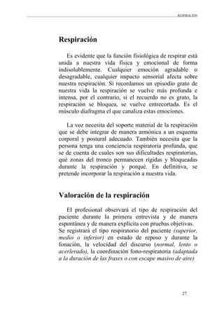 RESPIRACION
27
Respiración
Es evidente que la función fisiológica de respirar está
unida a nuestra vida física y emocional de forma
indisolublemente. Cualquier emoción agradable o
desagradable, cualquier impacto sensorial afecta sobre
nuestra respiración. Si recordamos un episodio grato de
nuestra vida la respiración se vuelve más profunda e
intensa, por el contrario, si el recuerdo no es grato, la
respiración se bloquea, se vuelve entrecortada. Es el
músculo diafragma el que canaliza estas emociones.
La voz necesita del soporte material de la respiración
que se debe integrar de manera armónica a un esquema
corporal y postural adecuado. También necesita que la
persona tenga una conciencia respiratoria profunda, que
se de cuenta de cuales son sus dificultades respiratorias,
qué zonas del tronco permanecen rígidas y bloqueadas
durante la respiración y porqué. En definitiva, se
pretende incorporar la respiración a nuestra vida.
Valoración de la respiración
El profesional observará el tipo de respiración del
paciente durante la primera entrevista y de manera
espontánea y de manera explícita con pruebas objetivas.
Se registrará el tipo respiratorio del paciente (superior,
medio o inferior) en estado de reposo y durante la
fonación, la velocidad del discurso (normal, lento o
acerlerado), la coordinación fono-respiratoria (adaptada
a la duración de las frases o con escape masivo de aire)
 