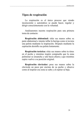 RESPIRACION
28
Tipos de respiración
La respiración es el único proceso que siendo
inconsciente y automático se puede hacer, regular y
dirigir conscientemente con la voluntad.
Analizaremos nuestra respiración para una primera
toma de contacto:
Respiración abdominal: sitúe sus manos sobre su
parte abdominal e intente inflar la barriga como si tuviera
una pelota mediante la inspiración. Después mediante la
espiración desinfle esa pelota lentamente.
Respiración torácica: sitúe sus manos sobre tu tórax
en el pecho y mientras inspire compruebe que la zona
pulmonar se ensancha y sale hacia afuera y que mientras
espira vuelve a su posición original.
Respiración clavicular: pose sus manos sobre la
clavícula un poco por encima de su pecho y observe
como al inspirar esa zona se sube y al espirar se baja.
 