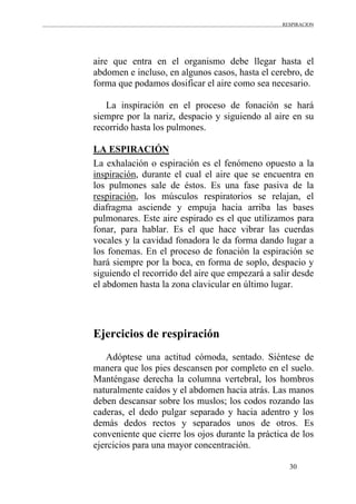 RESPIRACION
30
aire que entra en el organismo debe llegar hasta el
abdomen e incluso, en algunos casos, hasta el cerebro, de
forma que podamos dosificar el aire como sea necesario.
La inspiración en el proceso de fonación se hará
siempre por la nariz, despacio y siguiendo al aire en su
recorrido hasta los pulmones.
LA ESPIRACIÓN
La exhalación o espiración es el fenómeno opuesto a la
inspiración, durante el cual el aire que se encuentra en
los pulmones sale de éstos. Es una fase pasiva de la
respiración, los músculos respiratorios se relajan, el
diafragma asciende y empuja hacia arriba las bases
pulmonares. Este aire espirado es el que utilizamos para
fonar, para hablar. Es el que hace vibrar las cuerdas
vocales y la cavidad fonadora le da forma dando lugar a
los fonemas. En el proceso de fonación la espiración se
hará siempre por la boca, en forma de soplo, despacio y
siguiendo el recorrido del aire que empezará a salir desde
el abdomen hasta la zona clavicular en último lugar.
Ejercicios de respiración
Adóptese una actitud cómoda, sentado. Siéntese de
manera que los pies descansen por completo en el suelo.
Manténgase derecha la columna vertebral, los hombros
naturalmente caídos y el abdomen hacia atrás. Las manos
deben descansar sobre los muslos; los codos rozando las
caderas, el dedo pulgar separado y hacia adentro y los
demás dedos rectos y separados unos de otros. Es
conveniente que cierre los ojos durante la práctica de los
ejercicios para una mayor concentración.
 