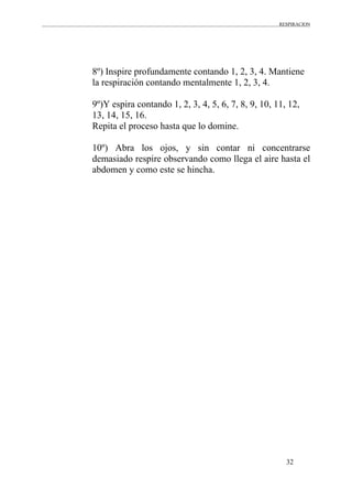 RESPIRACION
32
8º) Inspire profundamente contando 1, 2, 3, 4. Mantiene
la respiración contando mentalmente 1, 2, 3, 4.
9º)Y espira contando 1, 2, 3, 4, 5, 6, 7, 8, 9, 10, 11, 12,
13, 14, 15, 16.
Repita el proceso hasta que lo domine.
10º) Abra los ojos, y sin contar ni concentrarse
demasiado respire observando como llega el aire hasta el
abdomen y como este se hincha.
 