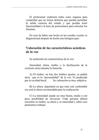 EMISIÓN Y PROYECCIÓN VOCAL
35
El profesional explorará todos estos órganos para
comprobar que no tienen defectos que puedan perturbar
la salida correcta del sonido y que puedan tener
funcionalidad a la hora de posicionarse para articular los
fonemas.
En caso de haber una lesión en las cuerdas vocales se
diagnosticará después de hecha una laringoscopia.
Valoración de las características acústicas
de la voz
Se analizarán las características de la voz:
Intensidad, altura, timbre y la dosificación de la
corriente aérea durante la fonación.
A) El timbre: no hay dos timbres iguales, se podría
decir que es la “personalidad” de la voz. Es producido
por la cavidad bucal. Su valoración es muy subjetiva.
B) La altura: dependerá en que tono esté confortable
esa será la altura recomendada para la reeducación.
C) La intensidad: puede ser muy buena, media o con
poca posibilidad de elevación. Cada persona deberá
encontrar su timbre, su altura y su intensidad y sobre esos
parámetros trabajar.
 