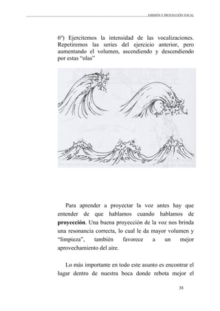 EMISIÓN Y PROYECCIÓN VOCAL
38
6º) Ejercitemos la intensidad de las vocalizaciones.
Repetiremos las series del ejercicio anterior, pero
aumentando el volumen, ascendiendo y descendiendo
por estas “olas”
Para aprender a proyectar la voz antes hay que
entender de que hablamos cuando hablamos de
proyección. Una buena proyección de la voz nos brinda
una resonancia correcta, lo cual le da mayor volumen y
“limpieza”, también favorece a un mejor
aprovechamiento del aire.
Lo más importante en todo este asunto es encontrar el
lugar dentro de nuestra boca donde rebota mejor el
 