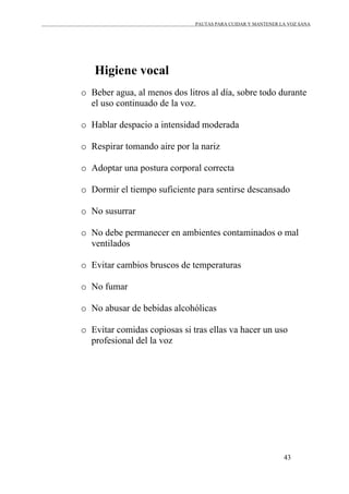 PAUTAS PARA CUIDAR Y MANTENER LA VOZ SANA
43
Higiene vocal
o Beber agua, al menos dos litros al día, sobre todo durante
el uso continuado de la voz.
o Hablar despacio a intensidad moderada
o Respirar tomando aire por la nariz
o Adoptar una postura corporal correcta
o Dormir el tiempo suficiente para sentirse descansado
o No susurrar
o No debe permanecer en ambientes contaminados o mal
ventilados
o Evitar cambios bruscos de temperaturas
o No fumar
o No abusar de bebidas alcohólicas
o Evitar comidas copiosas si tras ellas va hacer un uso
profesional del la voz
 