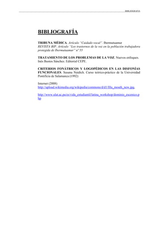 BIBLIOGRAFIA
BIBLIOGRAFÍA
TRIBUNA MÉDICA. Artículo “Cuidado vocal”. Ibermutuamur
REVISTA BIP. Artículo “Los trastornos de la voz en la población trabajadora
protegida de Ibermutuamur” nº 55
TRATAMIENTO DE LOS PROBLEMAS DE LA VOZ. Nuevos enfoques.
Inés Bustos Sánchez. Editorial CEPE.
CRITERIOS FONÁTRICOS Y LOGOPÉDICOS EN LAS DISFONÍAS
FUNCIONALES. Susana Naidich. Curso teórico-práctico de la Universidad
Pontificia de Salamanca (1992)
Internet (2008)
http://upload.wikimedia.org/wikipedia/commons/d/d1/Illu_mouth_new.jpg,
http://www.ulat.ac.pa/es/vida_estudiantil/latina_workshop/dominio_escenico.p
hp
 