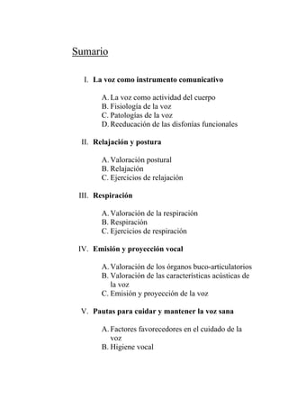 Sumario
I. La voz como instrumento comunicativo
A. La voz como actividad del cuerpo
B. Fisiología de la voz
C. Patologías de la voz
D. Reeducación de las disfonías funcionales
II. Relajación y postura
A. Valoración postural
B. Relajación
C. Ejercicios de relajación
III. Respiración
A. Valoración de la respiración
B. Respiración
C. Ejercicios de respiración
IV. Emisión y proyección vocal
A. Valoración de los órganos buco-articulatorios
B. Valoración de las características acústicas de
la voz
C. Emisión y proyección de la voz
V. Pautas para cuidar y mantener la voz sana
A. Factores favorecedores en el cuidado de la
voz
B. Higiene vocal
 