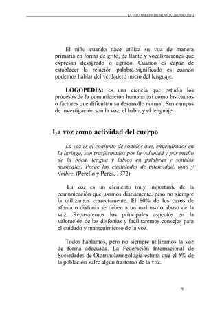 LA VOZ COMO INSTRUMENTO COMUNICATIVO
9
El niño cuando nace utiliza su voz de manera
primaria en forma de grito, de llanto y vocalizaciones que
expresan desagrado o agrado. Cuando es capaz de
establecer la relación palabra-significado es cuando
podemos hablar del verdadero inicio del lenguaje.
LOGOPEDIA: es una ciencia que estudia los
procesos de la comunicación humana así como las causas
o factores que dificultan su desarrollo normal. Sus campos
de investigación son la voz, el habla y el lenguaje.
La voz como actividad del cuerpo
La voz es el conjunto de sonidos que, engendrados en
la laringe, son trasformados por la voluntad y por medio
de la boca, lengua y labios en palabras y sonidos
musicales. Posee las cualidades de intensidad, tono y
timbre. (Perelló y Peres, 1972)
La voz es un elemento muy importante de la
comunicación que usamos diariamente, pero no siempre
la utilizamos correctamente. El 80% de los casos de
afonía o disfonía se deben a un mal uso o abuso de la
voz. Repasaremos los principales aspectos en la
valoración de las disfonías y facilitaremos consejos para
el cuidado y mantenimiento de la voz.
Todos hablamos, pero no siempre utilizamos la voz
de forma adecuada. La Federación Internacional de
Sociedades de Otorrinolaringología estima que el 5% de
la población sufre algún trastorno de la voz.
 