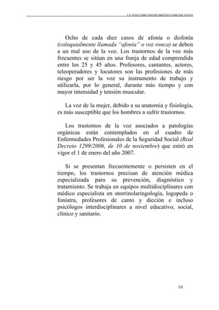LA VOZ COMO INSTRUMENTO COMUNICATIVO
10
Ocho de cada diez casos de afonía o disfonía
(coloquialmente llamada “afonía” o voz ronca) se deben
a un mal uso de la voz. Los trastornos de la voz más
frecuentes se sitúan en una franja de edad comprendida
entre los 25 y 45 años. Profesores, cantantes, actores,
teleoperadores y locutores son las profesiones de más
riesgo por ser la voz su instrumento de trabajo y
utilizarla, por lo general, durante más tiempo y con
mayor intensidad y tensión muscular.
La voz de la mujer, debido a su anatomía y fisiología,
es más susceptible que los hombres a sufrir trastornos.
Los trastornos de la voz asociados a patologías
orgánicas están contemplados en el cuadro de
Enfermedades Profesionales de la Seguridad Social (Real
Decreto 1299/2006, de 10 de noviembre) que entró en
vigor el 1 de enero del año 2007.
Si se presentan frecuentemente o persisten en el
tiempo, los trastornos precisan de atención médica
especializada para su prevención, diagnóstico y
tratamiento. Se trabaja en equipos multidisciplinares con
médico especialista en otorrinolaringología, logopeda o
foniatra, profesores de canto y dicción e incluso
psicólogos interdisciplinares a nivel educativo, social,
clínico y sanitario.
 