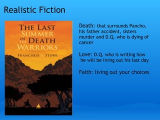 Realistic Fiction
 
Death: that surrounds Pancho,
his father accident, sisters
murder and D.Q. who is dying of
cancer
Love: D.Q. who is writing how
 he will be living out his last day 
Faith: living out your choices
 
