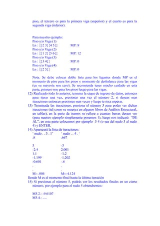 piso, el tercero es para la primera viga (superior) y el cuarto es para la 
segunda viga (inferior). 
Para nuestro ejemplo: 
Piso y/o Viga (1) 
Ln : {{2 3}{4 5}} MP: 8 
Piso y/o Viga (2) 
Ln : {{1 2}{5 6}} MP: 12 
Piso y/o Viga (3) 
Ln : {{3 4}} MP: 0 
Piso y/o Viga (4) 
Ln : {{2 5}} MP: 0 
Nota. Se debe colocar doble lista para los ligantes donde MP es el 
momento de piso para los pisos y momento de desbalance para las vigas 
(en su mayoría son cero). Se recomienda tener mucho cuidado en esta 
parte, primero son para los pisos luego para las vigas. 
12) Realizado todo lo anterior, termina la etapa de ingreso de datos, entonces 
para iterar una vez, presionar una vez el número 2, si deseas mas 
iteraciones entonces presionas mas veces y luego te toca esperar. 
13) Terminada las iteraciones, presiona el número 3 para poder ver dichas 
iteraciones (tal como se muestra en algunos libros de Análisis Estructural, 
en tablas), en la parte de tramos se refiere a cuantas barras deseas ver 
(para nuestro ejemplo simplemente ponemos 1), luego nos indicará “DE 
AL”, en esta parte colocamos por ejemplo 3 4 (o sea del nudo 3 al nudo 
4) y ENTER. 
14) Aparecerá la lista de iteraciones: 
‘ nudo . . 3 . 1’ ‘ nudo . . 4 . ‘ 
.8 .667 
3 -3 
-2.4 2.001 
1.1 -1.2 
-1.199 -1.202 
-0.601 -.6 
. . 
. . 
M:: .004 M::-4.124 
Donde M es el momento final hasta la última iteración 
15) Si presionas el número 5, podrás ver los resultados finales en un cierto 
número, por ejemplo para el nudo 5 obtendremos: 
M5.2.: -9.6107 
M5.4.: ..... 
 