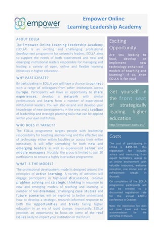 Get yourself in
the front seat
of strategically
leading higher
education
http://empower.eadtu.eu/
	
	
	
	
	
	 	
	
	
	
	
	
	
	
	
SUPPORTED	BY	
	
	
	
Empower	Online	
	Learning	Leadership	Academy	
ABOUT EOLLA
The Empower Online Learning Leadership Academy
(EOLLA) Is an exciting and challenging professional
development programme for university leaders. EOLLA aims
to support the needs of both experienced and new and
emerging institutional leaders responsible for managing and
leading a variety of open, online and flexible learning
initiatives in higher education.
WHY PARTICIPATE?
By participating in EOLLA you will have a chance to connect
with a range of colleagues from other institutions across
Europe. Participants will have an opportunity to share
experiences, develop a network with similar
professionals and learn from a number of experienced
institutional leaders. You will also extend and develop your
knowledge of new developments in the area and a toolbox
of leadership and strategic planning skills that can be applied
within your own institution.
WHO DOES IT TARGET?
The EOLLA programme targets people with leadership
responsibility for teaching and learning and the effective use
of technology either within faculties or across their entire
institution. It will offer something for both new and
emerging leaders as well as experienced senior and
middle managers. Notably, the group is limited to just 20
participants to ensure a highly interactive programme.
WHAT IS THE MODEL?
The professional development model is designed around the
principles of active learning. A variety of activities will
engage participants in high-level discussions, creative
problem solving and strategic thinking in response to
new and emerging models of teaching and learning. A
number of real dilemmas, challenging case studies and
future scenarios will be explored to better understand
how to develop a strategic, research-informed response to
both the opportunities and treats facing higher
education in an era of rapid change. Importantly, EOLLA
provides an opportunity to focus on some of the real
issues likely to impact your institution in the future.
Exciting
Opportunity
Are you looking to
lead, develop or
implement new
technology-enhanced
models of teaching and
learning? If so, then
EOLLA is for you!
Costs
The cost of participating in
EOLLA is €495:00. This
registration fee includes
advice and mentoring from
expert facilitators, access to
an online environment with
valuable resources, welcome
reception, one dinner and all
refreshment breaks in
Brussels.
On completion of the EOLLA
programme participants will
also be entitled to a
discounted registration rate
for the annual EADTU
conference in October.
Note: the registration fee does
not cover travel and hotel
accommodation for the
workshop in Brussels.
 