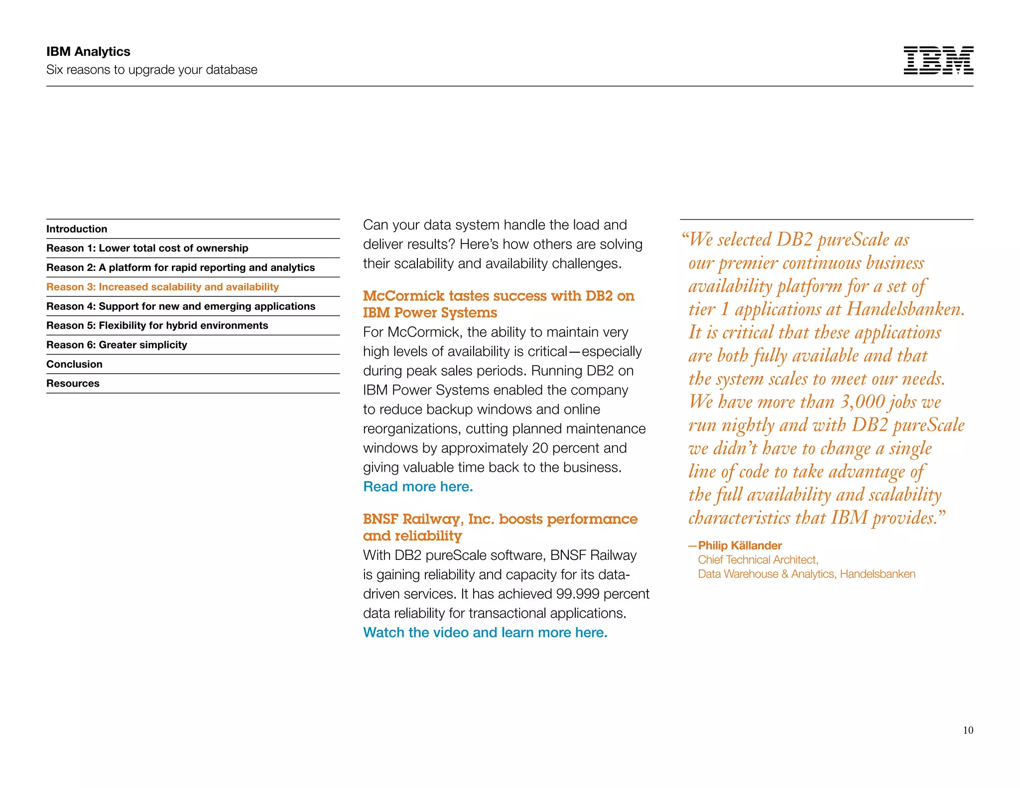 IBM Analytics
Six reasons to upgrade your database
10
Introduction
Reason 1: Lower total cost of ownership
Reason 2: A platform for rapid reporting and analytics
Reason 3: Increased scalability and availability
Reason 4: Support for new and emerging applications
Reason 5: Flexibility for hybrid environments
Reason 6: Greater simplicity
Conclusion
Resources
Reason 3: Increased scalability and availability
Can your data system handle the load and
deliver results? Here’s how others are solving
their scalability and availability challenges.
McCormick tastes success with DB2 on
IBM Power Systems
For McCormick, the ability to maintain very
high levels of availability is critical—especially
during peak sales periods. Running DB2 on
IBM Power Systems enabled the company
to reduce backup windows and online
reorganizations, cutting planned maintenance
windows by approximately 20 percent and
giving valuable time back to the business.
Read more here.
BNSF Railway, Inc. boosts performance
and reliability
With DB2 pureScale software, BNSF Railway
is gaining reliability and capacity for its data-
driven services. It has achieved 99.999 percent
data reliability for transactional applications.
Watch the video and learn more here.
“We selected DB2 pureScale as
our premier continuous business
availability platform for a set of
tier 1 applications at Handelsbanken.
It is critical that these applications
are both fully available and that
the system scales to meet our needs.
We have more than 3,000 jobs we
run nightly and with DB2 pureScale
we didn’t have to change a single
line of code to take advantage of
the full availability and scalability
characteristics that IBM provides.”
—Philip Källander
Chief Technical Architect,
Data Warehouse  Analytics, Handelsbanken
 