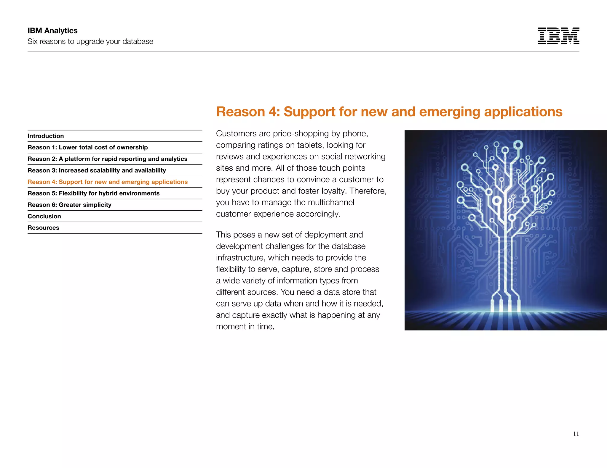 IBM Analytics
Six reasons to upgrade your database
11
Introduction
Reason 1: Lower total cost of ownership
Reason 2: A platform for rapid reporting and analytics
Reason 3: Increased scalability and availability
Reason 4: Support for new and emerging applications
Reason 5: Flexibility for hybrid environments
Reason 6: Greater simplicity
Conclusion
Resources
Reason 4: Support for new and emerging applications
Customers are price-shopping by phone,
comparing ratings on tablets, looking for
reviews and experiences on social networking
sites and more. All of those touch points
represent chances to convince a customer to
buy your product and foster loyalty. Therefore,
you have to manage the multichannel
customer experience accordingly.
This poses a new set of deployment and
development challenges for the database
infrastructure, which needs to provide the
flexibility to serve, capture, store and process
a wide variety of information types from
different sources. You need a data store that
can serve up data when and how it is needed,
and capture exactly what is happening at any
moment in time.
Reason 4: Support for new and emerging applications
 