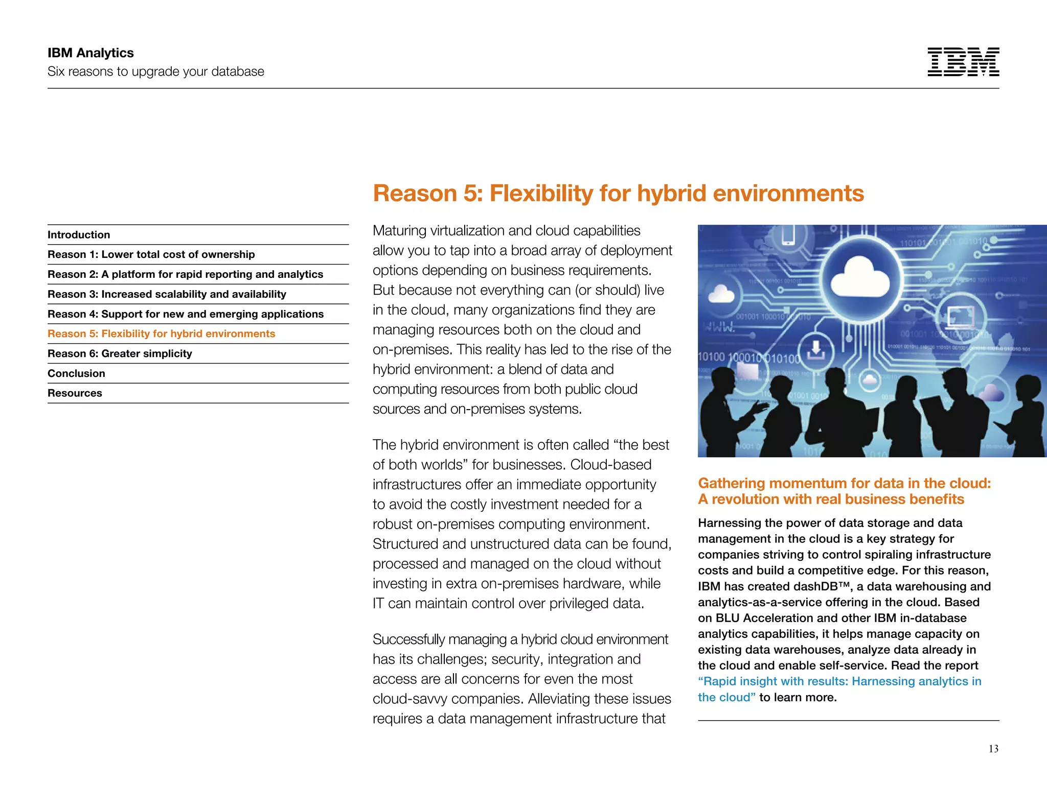IBM Analytics
Six reasons to upgrade your database
13
Introduction
Reason 1: Lower total cost of ownership
Reason 2: A platform for rapid reporting and analytics
Reason 3: Increased scalability and availability
Reason 4: Support for new and emerging applications
Reason 5: Flexibility for hybrid environments
Reason 6: Greater simplicity
Conclusion
Resources
Reason 5: Flexibility for hybrid environments
Reason 5: Flexibility for hybrid environments
Maturing virtualization and cloud capabilities
allow you to tap into a broad array of deployment
options depending on business requirements.
But because not everything can (or should) live
in the cloud, many organizations find they are
managing resources both on the cloud and
on-premises. This reality has led to the rise of the
hybrid environment: a blend of data and
computing resources from both public cloud
sources and on-premises systems.
The hybrid environment is often called “the best
of both worlds” for businesses. Cloud-based
infrastructures offer an immediate opportunity
to avoid the costly investment needed for a
robust on-premises computing environment.
Structured and unstructured data can be found,
processed and managed on the cloud without
investing in extra on-premises hardware, while
IT can maintain control over privileged data.
Successfully managing a hybrid cloud environment
has its challenges; security, integration and
access are all concerns for even the most
cloud-savvy companies. Alleviating these issues
requires a data management infrastructure that
Gathering momentum for data in the cloud:
A revolution with real business benefits
Harnessing the power of data storage and data
management in the cloud is a key strategy for
companies striving to control spiraling infrastructure
costs and build a competitive edge. For this reason,
IBM has created dashDB™, a data warehousing and
analytics-as-a-service offering in the cloud. Based
on BLU Acceleration and other IBM in-database
analytics capabilities, it helps manage capacity on
existing data warehouses, analyze data already in
the cloud and enable self-service. Read the report
“Rapid insight with results: Harnessing analytics in
the cloud” to learn more.
 