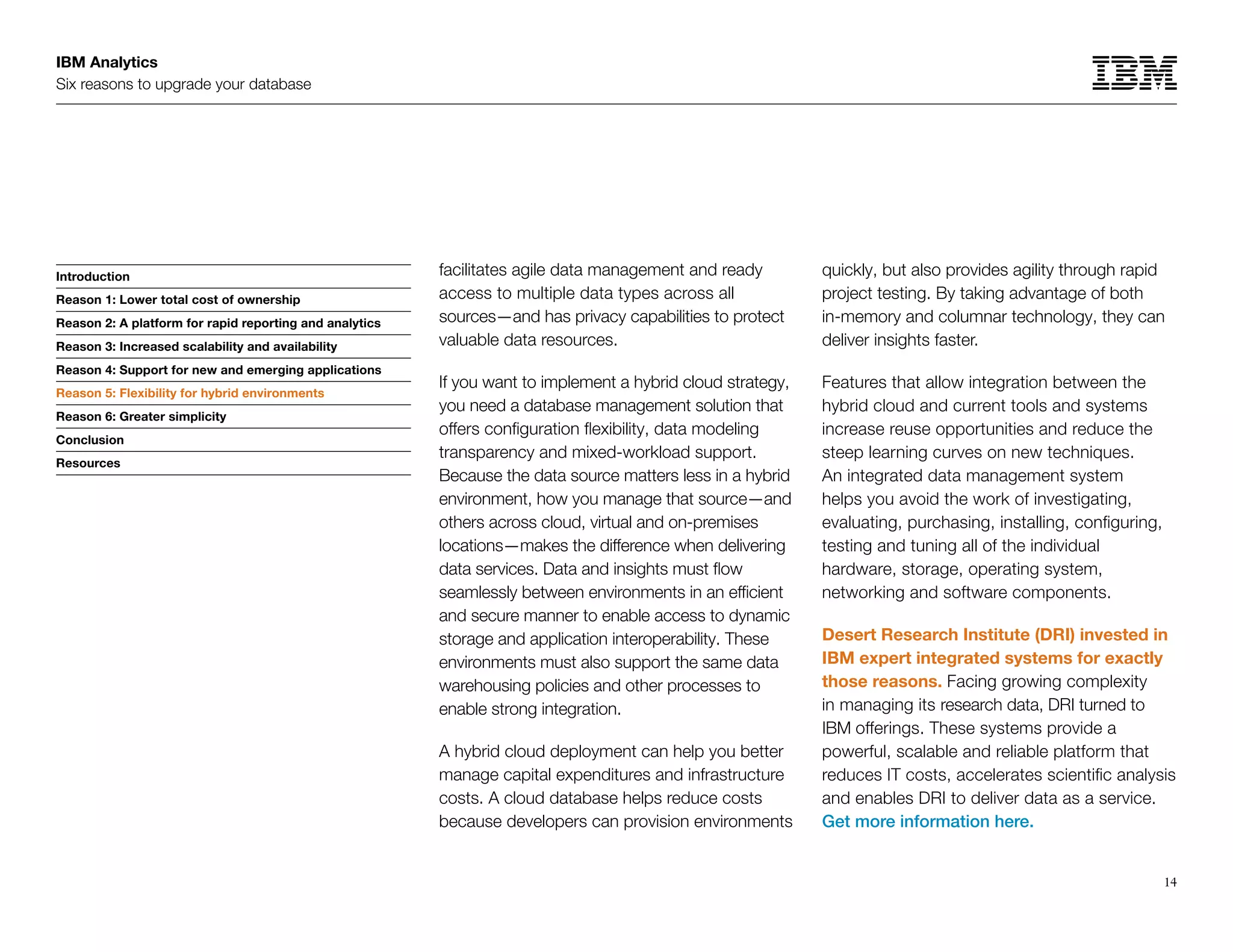 IBM Analytics
Six reasons to upgrade your database
14
Introduction
Reason 1: Lower total cost of ownership
Reason 2: A platform for rapid reporting and analytics
Reason 3: Increased scalability and availability
Reason 4: Support for new and emerging applications
Reason 5: Flexibility for hybrid environments
Reason 6: Greater simplicity
Conclusion
Resources
Reason 5: Flexibility for hybrid environments
facilitates agile data management and ready
access to multiple data types across all
sources—and has privacy capabilities to protect
valuable data resources.
If you want to implement a hybrid cloud strategy,
you need a database management solution that
offers configuration flexibility, data modeling
transparency and mixed-workload support.
Because the data source matters less in a hybrid
environment, how you manage that source—and
others across cloud, virtual and on-premises
locations—makes the difference when delivering
data services. Data and insights must flow
seamlessly between environments in an efficient
and secure manner to enable access to dynamic
storage and application interoperability. These
environments must also support the same data
warehousing policies and other processes to
enable strong integration. 
A hybrid cloud deployment can help you better
manage capital expenditures and infrastructure
costs. A cloud database helps reduce costs
because developers can provision environments
quickly, but also provides agility through rapid
project testing. By taking advantage of both
in-memory and columnar technology, they can
deliver insights faster.
Features that allow integration between the
hybrid cloud and current tools and systems
increase reuse opportunities and reduce the
steep learning curves on new techniques.
An integrated data management system
helps you avoid the work of investigating,
evaluating, purchasing, installing, configuring,
testing and tuning all of the individual
hardware, storage, operating system,
networking and software components.
Desert Research Institute (DRI) invested in
IBM expert integrated systems for exactly
those reasons. Facing growing complexity
in managing its research data, DRI turned to
IBM offerings. These systems provide a
powerful, scalable and reliable platform that
reduces IT costs, accelerates scientific analysis
and enables DRI to deliver data as a service.
Get more information here.
 