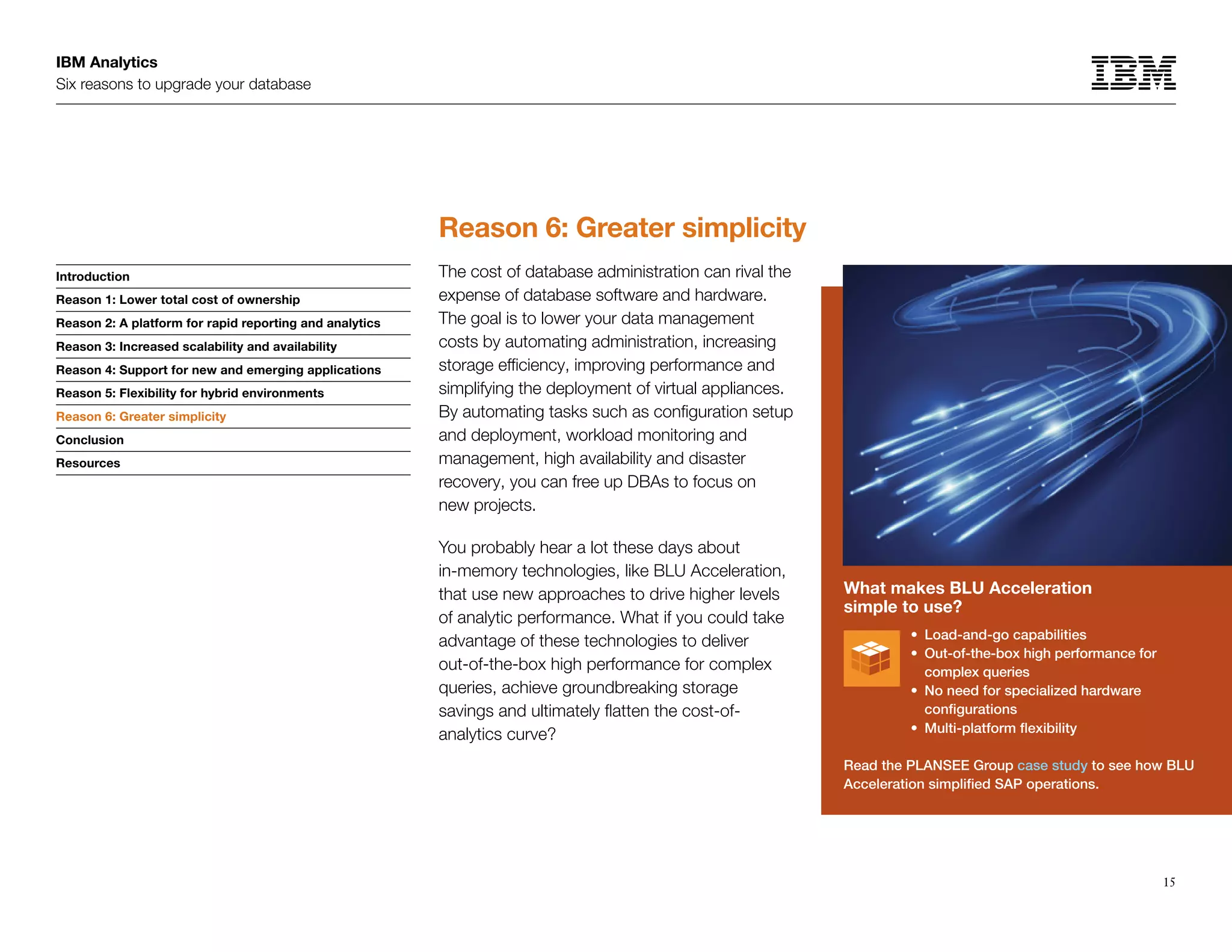IBM Analytics
Six reasons to upgrade your database
15
Introduction
Reason 1: Lower total cost of ownership
Reason 2: A platform for rapid reporting and analytics
Reason 3: Increased scalability and availability
Reason 4: Support for new and emerging applications
Reason 5: Flexibility for hybrid environments
Reason 6: Greater simplicity
Conclusion
Resources
Reason 6: Greater simplicity
Reason 6: Greater simplicity
The cost of database administration can rival the
expense of database software and hardware.
The goal is to lower your data management
costs by automating administration, increasing
storage efficiency, improving performance and
simplifying the deployment of virtual appliances.
By automating tasks such as configuration setup
and deployment, workload monitoring and
management, high availability and disaster
recovery, you can free up DBAs to focus on
new projects.
You probably hear a lot these days about
in-memory technologies, like BLU Acceleration,
that use new approaches to drive higher levels
of analytic performance. What if you could take
advantage of these technologies to deliver
out-of-the-box high performance for complex
queries, achieve groundbreaking storage
savings and ultimately flatten the cost-of-
analytics curve?
What makes BLU Acceleration
simple to use?
•	 Load-and-go capabilities
•	Out-of-the-box high performance for
complex queries
•	 No need for specialized hardware
configurations
•	 Multi-platform flexibility
Read the PLANSEE Group case study to see how BLU
Acceleration simplified SAP operations.
 