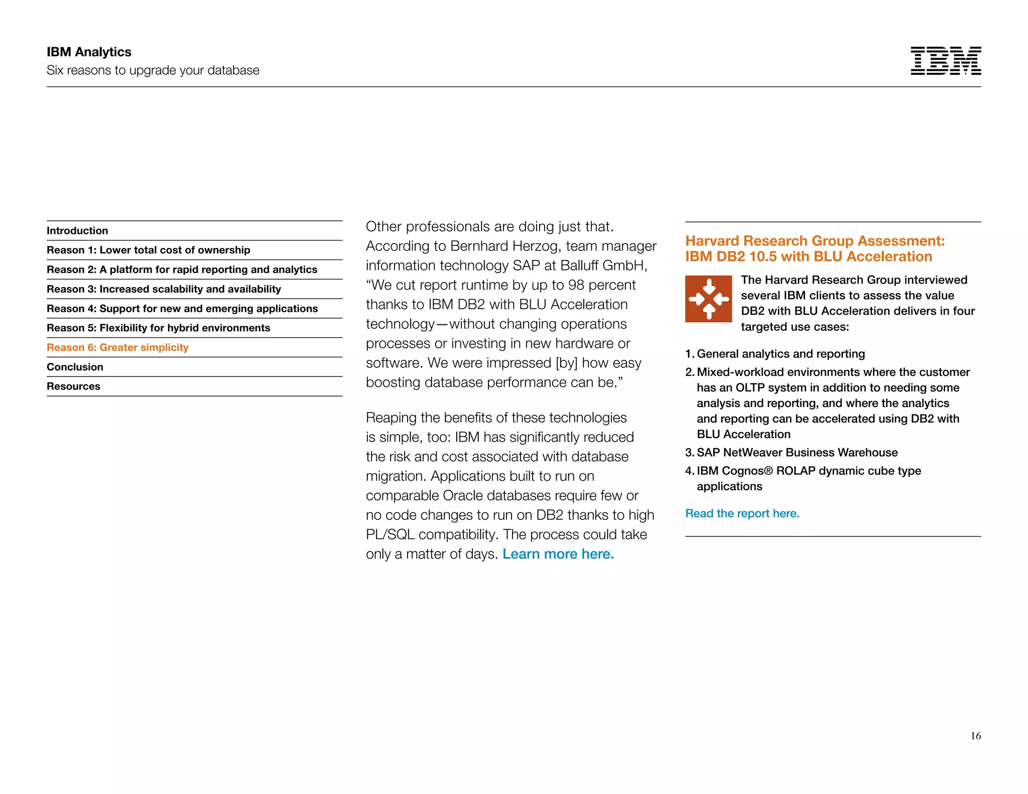 IBM Analytics
Six reasons to upgrade your database
16
Introduction
Reason 1: Lower total cost of ownership
Reason 2: A platform for rapid reporting and analytics
Reason 3: Increased scalability and availability
Reason 4: Support for new and emerging applications
Reason 5: Flexibility for hybrid environments
Reason 6: Greater simplicity
Conclusion
Resources
Other professionals are doing just that.
According to Bernhard Herzog, team manager
information technology SAP at Balluff GmbH,
“We cut report runtime by up to 98 percent
thanks to IBM DB2 with BLU Acceleration
technology—without changing operations
processes or investing in new hardware or
software. We were impressed [by] how easy
boosting database performance can be.”
Reaping the benefits of these technologies
is simple, too: IBM has significantly reduced
the risk and cost associated with database
migration. Applications built to run on
comparable Oracle databases require few or
no code changes to run on DB2 thanks to high
PL/SQL compatibility. The process could take
only a matter of days. Learn more here.
Reason 6: Greater simplicity
Harvard Research Group Assessment:
IBM DB2 10.5 with BLU Acceleration
The Harvard Research Group interviewed
several IBM clients to assess the value
DB2 with BLU Acceleration delivers in four
targeted use cases:
1.	General analytics and reporting
2.	Mixed-workload environments where the customer
has an OLTP system in addition to needing some
analysis and reporting, and where the analytics
and reporting can be accelerated using DB2 with
BLU Acceleration
3.	SAP NetWeaver Business Warehouse
4.	IBM Cognos® ROLAP dynamic cube type
applications
Read the report here.
 