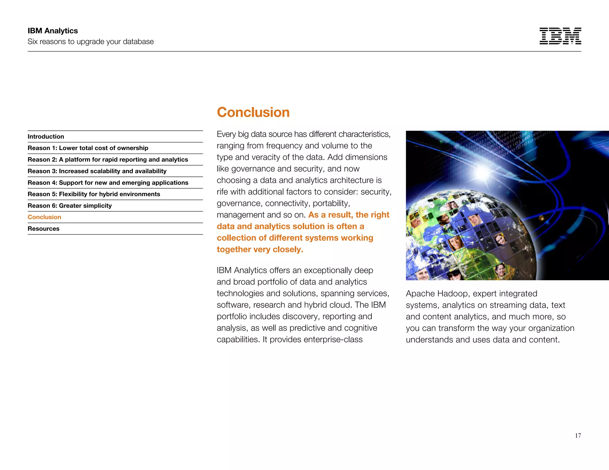 IBM Analytics
Six reasons to upgrade your database
17
Introduction
Reason 1: Lower total cost of ownership
Reason 2: A platform for rapid reporting and analytics
Reason 3: Increased scalability and availability
Reason 4: Support for new and emerging applications
Reason 5: Flexibility for hybrid environments
Reason 6: Greater simplicity
Conclusion
Resources
Conclusion
Conclusion
Every big data source has different characteristics,
ranging from frequency and volume to the
type and veracity of the data. Add dimensions
like governance and security, and now
choosing a data and analytics architecture is
rife with additional factors to consider: security,
governance, connectivity, portability,
management and so on. As a result, the right
data and analytics solution is often a
collection of different systems working
together very closely.
IBM Analytics offers an exceptionally deep
and broad portfolio of data and analytics
technologies and solutions, spanning services,
software, research and hybrid cloud. The IBM
portfolio includes discovery, reporting and
analysis, as well as predictive and cognitive
capabilities. It provides enterprise-class
Apache Hadoop, expert integrated
systems, analytics on streaming data, text
and content analytics, and much more, so
you can transform the way your organization
understands and uses data and content.
 