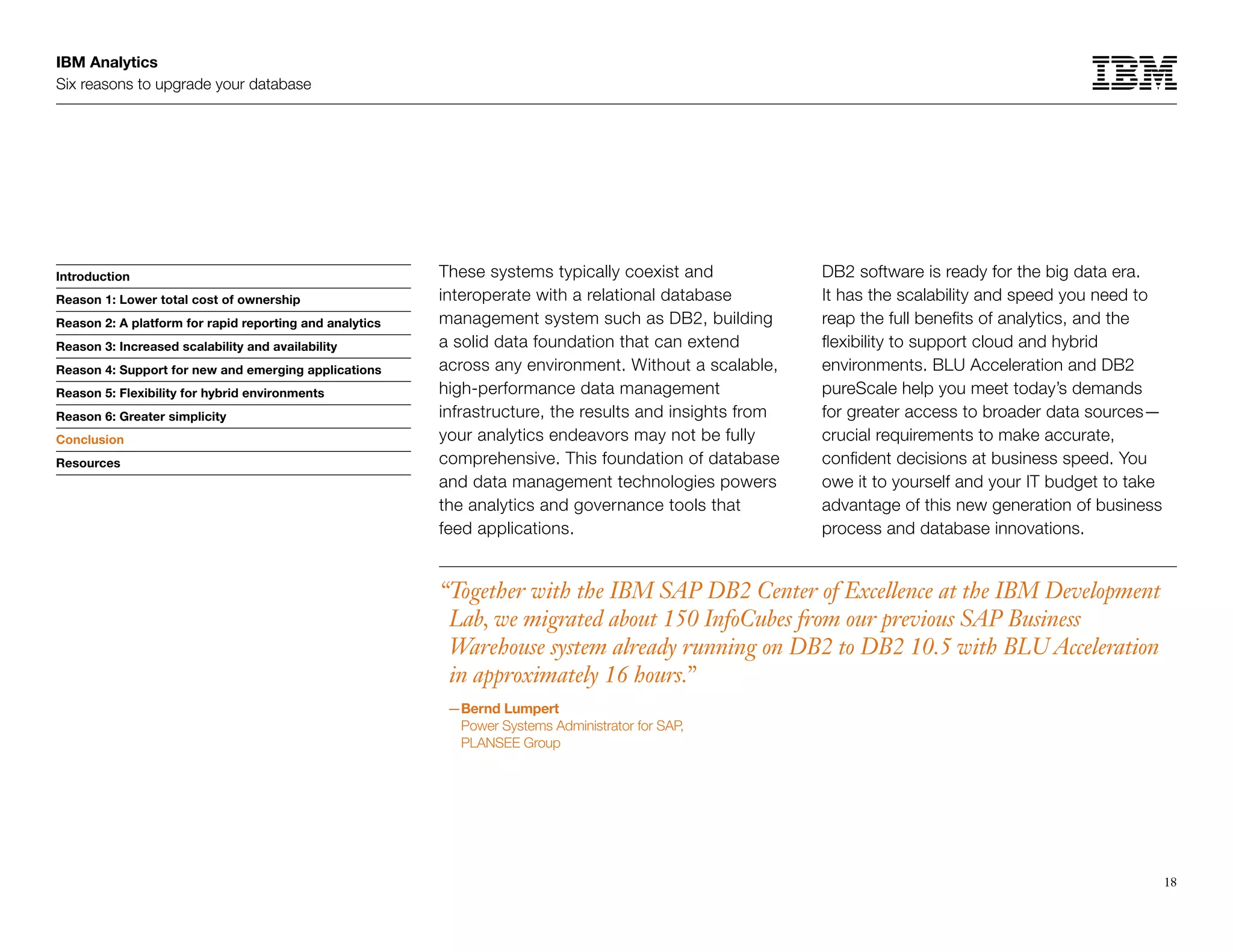 IBM Analytics
Six reasons to upgrade your database
18
Introduction
Reason 1: Lower total cost of ownership
Reason 2: A platform for rapid reporting and analytics
Reason 3: Increased scalability and availability
Reason 4: Support for new and emerging applications
Reason 5: Flexibility for hybrid environments
Reason 6: Greater simplicity
Conclusion
Resources
These systems typically coexist and
interoperate with a relational database
management system such as DB2, building
a solid data foundation that can extend
across any environment. Without a scalable,
high-performance data management
infrastructure, the results and insights from
your analytics endeavors may not be fully
comprehensive. This foundation of database
and data management technologies powers
the analytics and governance tools that
feed applications.
Conclusion
“Together with the IBM SAP DB2 Center of Excellence at the IBM Development
Lab, we migrated about 150 InfoCubes from our previous SAP Business
Warehouse system already running on DB2 to DB2 10.5 with BLU Acceleration
in approximately 16 hours.”
—Bernd Lumpert
Power Systems Administrator for SAP,
PLANSEE Group
DB2 software is ready for the big data era.
It has the scalability and speed you need to
reap the full benefits of analytics, and the
flexibility to support cloud and hybrid
environments. BLU Acceleration and DB2
pureScale help you meet today’s demands
for greater access to broader data sources—
crucial requirements to make accurate,
confident decisions at business speed. You
owe it to yourself and your IT budget to take
advantage of this new generation of business
process and database innovations.
 