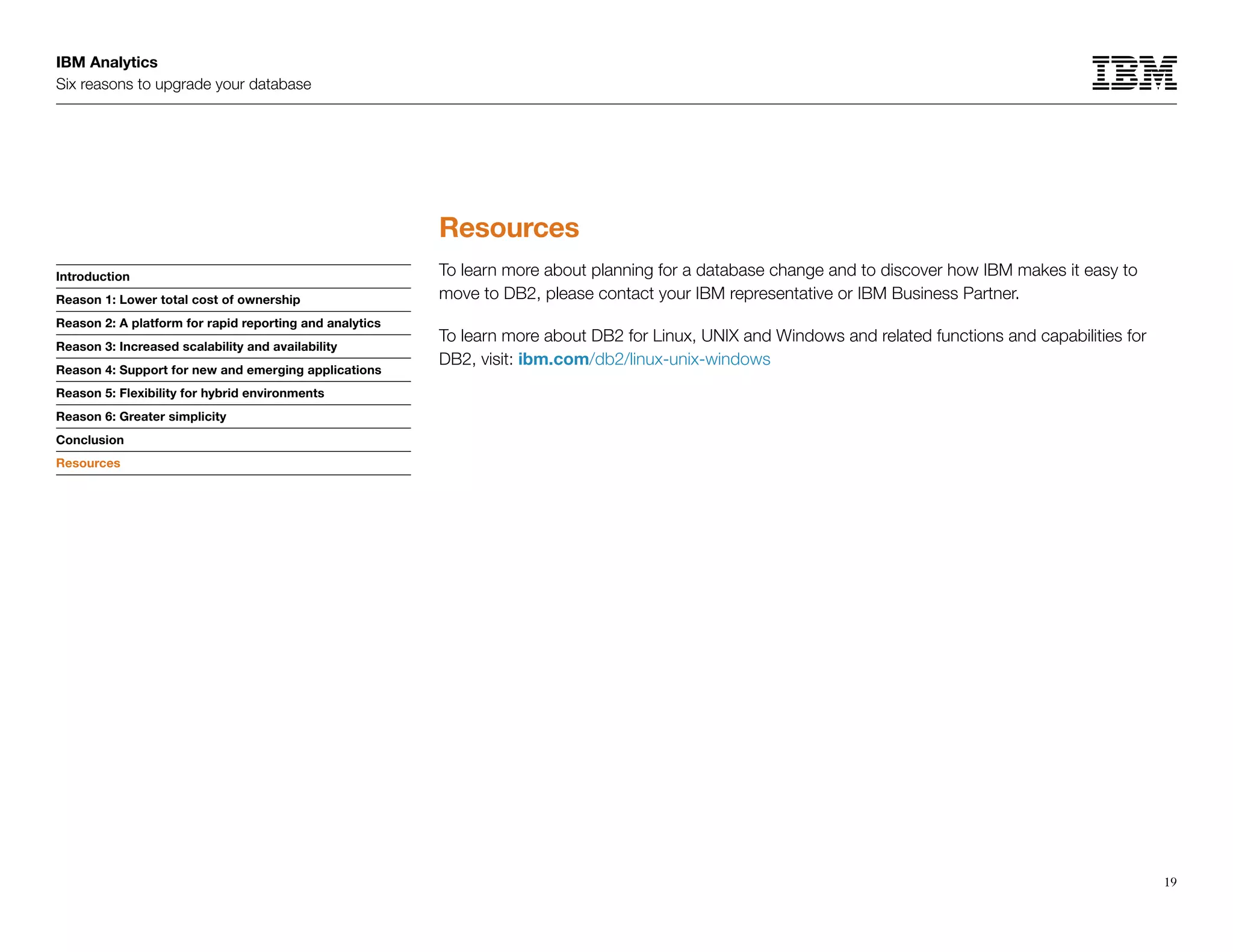 IBM Analytics
Six reasons to upgrade your database
19
Introduction
Reason 1: Lower total cost of ownership
Reason 2: A platform for rapid reporting and analytics
Reason 3: Increased scalability and availability
Reason 4: Support for new and emerging applications
Reason 5: Flexibility for hybrid environments
Reason 6: Greater simplicity
Conclusion
Resources
Resources
Resources
To learn more about planning for a database change and to discover how IBM makes it easy to
move to DB2, please contact your IBM representative or IBM Business Partner.
To learn more about DB2 for Linux, UNIX and Windows and related functions and capabilities for
DB2, visit: ibm.com/db2/linux-unix-windows
 
