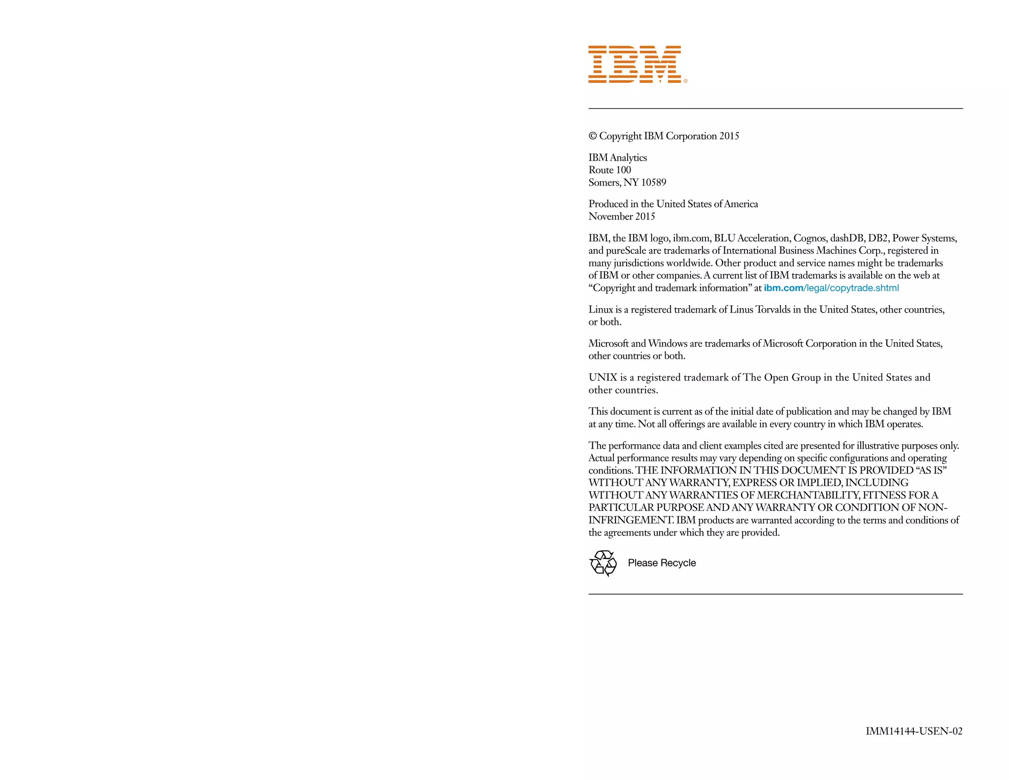 IMM14144-USEN-02
© Copyright IBM Corporation 2015
IBM Analytics
Route 100
Somers, NY 10589
Produced in the United States of America
November 2015
IBM, the IBM logo, ibm.com, BLU Acceleration, Cognos, dashDB, DB2, Power Systems,
and pureScale are trademarks of International Business Machines Corp., registered in
many jurisdictions worldwide. Other product and service names might be trademarks
of IBM or other companies.A current list of IBM trademarks is available on the web at
“Copyright and trademark information” at ibm.com/legal/copytrade.shtml
Linux is a registered trademark of Linus Torvalds in the United States, other countries,
or both.
Microsoft and Windows are trademarks of Microsoft Corporation in the United States,
other countries or both.
UNIX is a registered trademark of The Open Group in the United States and
other countries.
This document is current as of the initial date of publication and may be changed by IBM
at any time. Not all offerings are available in every country in which IBM operates.
The performance data and client examples cited are presented for illustrative purposes only.
Actual performance results may vary depending on specific configurations and operating
conditions.THE INFORMATION IN THIS DOCUMENT IS PROVIDED “AS IS”
WITHOUT ANY WARRANTY, EXPRESS OR IMPLIED, INCLUDING
WITHOUT ANY WARRANTIES OF MERCHANTABILITY, FITNESS FOR A
PARTICULAR PURPOSE AND ANY WARRANTY OR CONDITION OF NON-
INFRINGEMENT. IBM products are warranted according to the terms and conditions of
the agreements under which they are provided.
Please Recycle
 