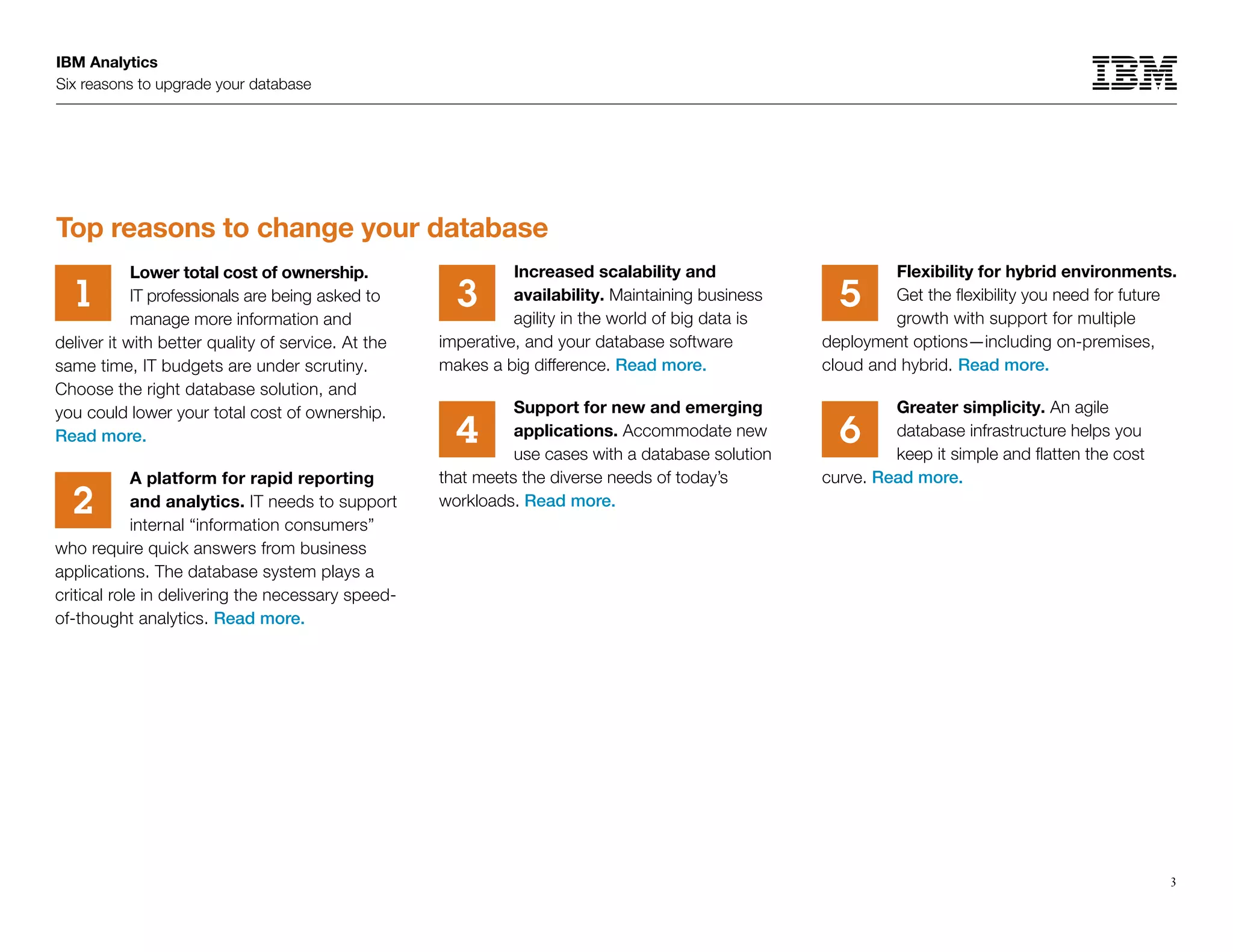 Flexibility for hybrid environments.
Get the flexibility you need for future
growth with support for multiple
deployment options—including on-premises,
cloud and hybrid. Read more.
Greater simplicity. An agile
database infrastructure helps you
keep it simple and flatten the cost
curve. Read more.
IBM Analytics
Six reasons to upgrade your database
3
Lower total cost of ownership.
IT professionals are being asked to
manage more information and
deliver it with better quality of service. At the
same time, IT budgets are under scrutiny.
Choose the right database solution, and
you could lower your total cost of ownership.
Read more.
A platform for rapid reporting
and analytics. IT needs to support
internal “information consumers”
who require quick answers from business
applications. The database system plays a
critical role in delivering the necessary speed-
of-thought analytics. Read more.
Increased scalability and
availability. Maintaining business
agility in the world of big data is
imperative, and your database software
makes a big difference. Read more.
Support for new and emerging
applications. Accommodate new
use cases with a database solution
that meets the diverse needs of today’s
workloads. Read more.
1
2
3
64
5
Top reasons to change your database
 