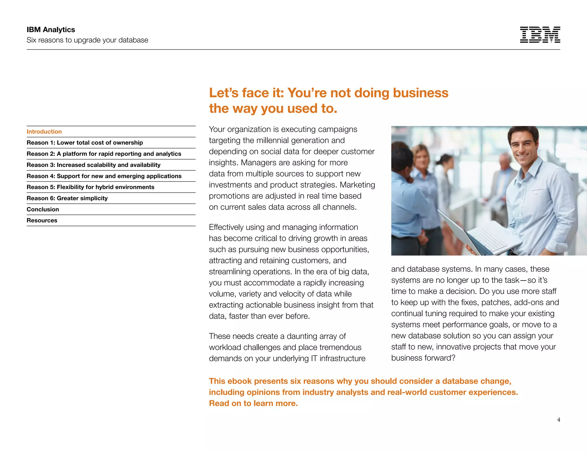 IBM Analytics
Six reasons to upgrade your database
4
Introduction
Reason 1: Lower total cost of ownership
Reason 2: A platform for rapid reporting and analytics
Reason 3: Increased scalability and availability
Reason 4: Support for new and emerging applications
Reason 5: Flexibility for hybrid environments
Reason 6: Greater simplicity
Conclusion
Resources
Let’s face it: You’re not doing business
the way you used to.
Your organization is executing campaigns
targeting the millennial generation and
depending on social data for deeper customer
insights. Managers are asking for more
data from multiple sources to support new
investments and product strategies. Marketing
promotions are adjusted in real time based
on current sales data across all channels.
Effectively using and managing information
has become critical to driving growth in areas
such as pursuing new business opportunities,
attracting and retaining customers, and
streamlining operations. In the era of big data,
you must accommodate a rapidly increasing
volume, variety and velocity of data while
extracting actionable business insight from that
data, faster than ever before.
These needs create a daunting array of
workload challenges and place tremendous
demands on your underlying IT infrastructure
and database systems. In many cases, these
systems are no longer up to the task—so it’s
time to make a decision. Do you use more staff
to keep up with the fixes, patches, add-ons and
continual tuning required to make your existing
systems meet performance goals, or move to a
new database solution so you can assign your
staff to new, innovative projects that move your
business forward?
Introduction
This ebook presents six reasons why you should consider a database change,
including opinions from industry analysts and real-world customer experiences.
Read on to learn more.
 