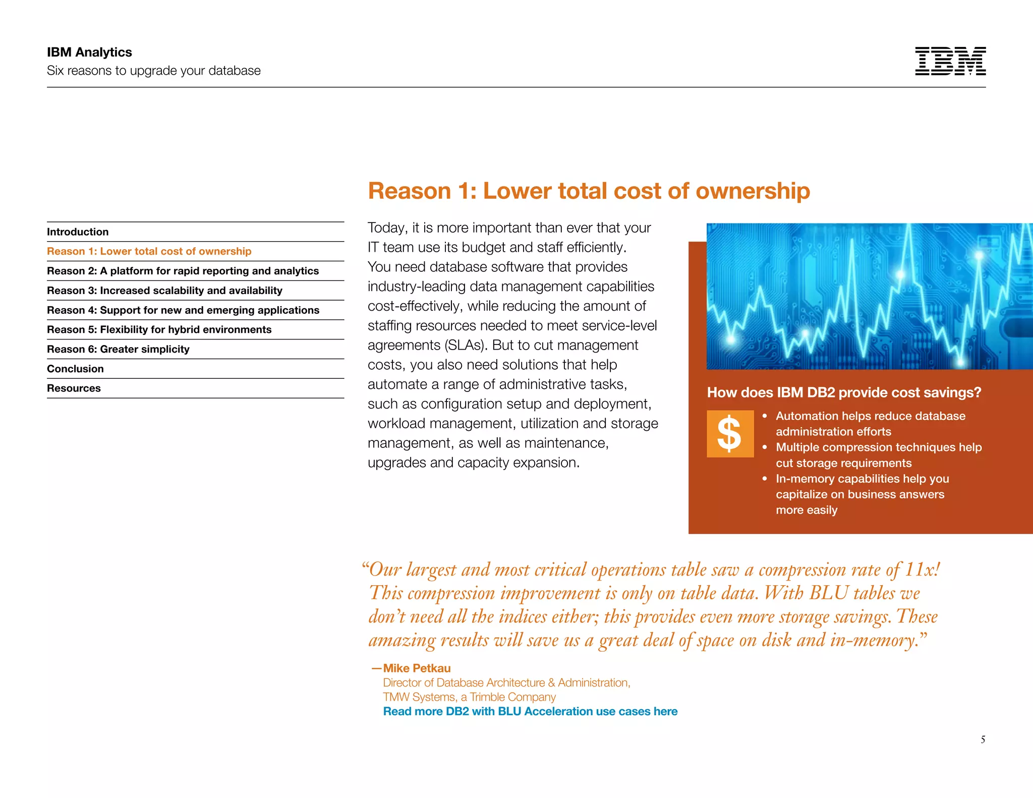 IBM Analytics
Six reasons to upgrade your database
5
Introduction
Reason 1: Lower total cost of ownership
Reason 2: A platform for rapid reporting and analytics
Reason 3: Increased scalability and availability
Reason 4: Support for new and emerging applications
Reason 5: Flexibility for hybrid environments
Reason 6: Greater simplicity
Conclusion
Resources
Reason 1: Lower total cost of ownership
Today, it is more important than ever that your
IT team use its budget and staff efficiently.
You need database software that provides
industry-leading data management capabilities
cost-effectively, while reducing the amount of
staffing resources needed to meet service-level
agreements (SLAs). But to cut management
costs, you also need solutions that help
automate a range of administrative tasks,
such as configuration setup and deployment,
workload management, utilization and storage
management, as well as maintenance,
upgrades and capacity expansion.
“Our largest and most critical operations table saw a compression rate of 11x!
This compression improvement is only on table data. With BLU tables we
don’t need all the indices either; this provides even more storage savings.These
amazing results will save us a great deal of space on disk and in-memory.”
—Mike Petkau
Director of Database Architecture  Administration,
TMW Systems, a Trimble Company
Read more DB2 with BLU Acceleration use cases here
Reason 1: Lower total cost of ownership
How does IBM DB2 provide cost savings?
	 •	Automation helps reduce database
administration efforts
	 •	Multiple compression techniques help
cut storage requirements
	 •	In-memory capabilities help you
capitalize on business answers
more easily
 