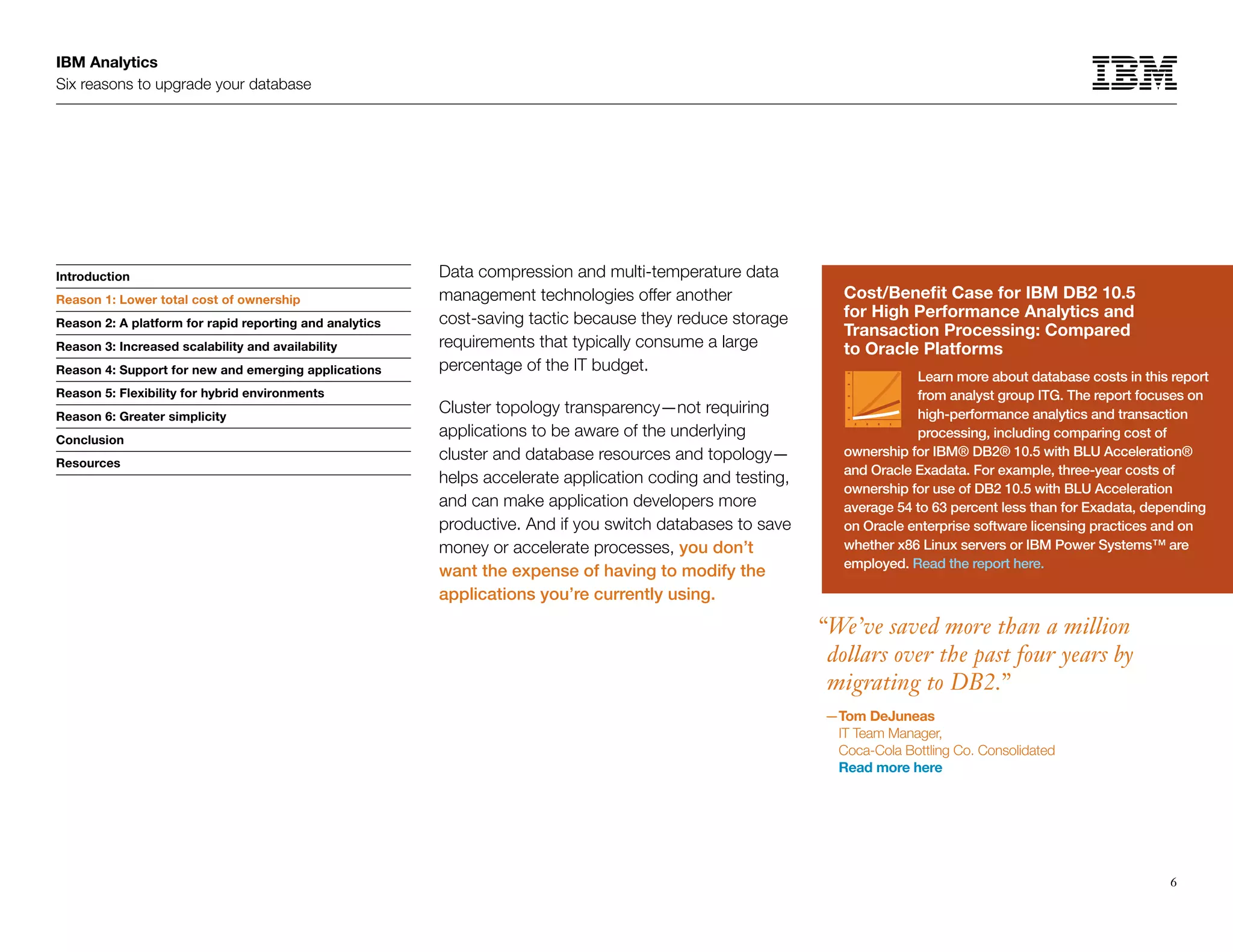 IBM Analytics
Six reasons to upgrade your database
6
Introduction
Reason 1: Lower total cost of ownership
Reason 2: A platform for rapid reporting and analytics
Reason 3: Increased scalability and availability
Reason 4: Support for new and emerging applications
Reason 5: Flexibility for hybrid environments
Reason 6: Greater simplicity
Conclusion
Resources
Reason 1: Lower total cost of ownership Cost/Benefit Case for IBM DB2 10.5
for High Performance Analytics and
Transaction Processing: Compared
to Oracle Platforms
Learn more about database costs in this report
from analyst group ITG. The report focuses on
high-performance analytics and transaction
processing, including comparing cost of
ownership for IBM® DB2® 10.5 with BLU Acceleration®
and Oracle Exadata. For example, three-year costs of
ownership for use of DB2 10.5 with BLU Acceleration
average 54 to 63 percent less than for Exadata, depending
on Oracle enterprise software licensing practices and on
whether x86 Linux servers or IBM Power Systems™ are
employed. Read the report here.
Data compression and multi-temperature data
management technologies offer another
cost-saving tactic because they reduce storage
requirements that typically consume a large
percentage of the IT budget.
Cluster topology transparency—not requiring
applications to be aware of the underlying
cluster and database resources and topology—
helps accelerate application coding and testing,
and can make application developers more
productive. And if you switch databases to save
money or accelerate processes, you don’t
want the expense of having to modify the
applications you’re currently using.
“We’ve saved more than a million
dollars over the past four years by
migrating to DB2.”
—Tom DeJuneas
IT Team Manager,
Coca-Cola Bottling Co. Consolidated
Read more here
 
