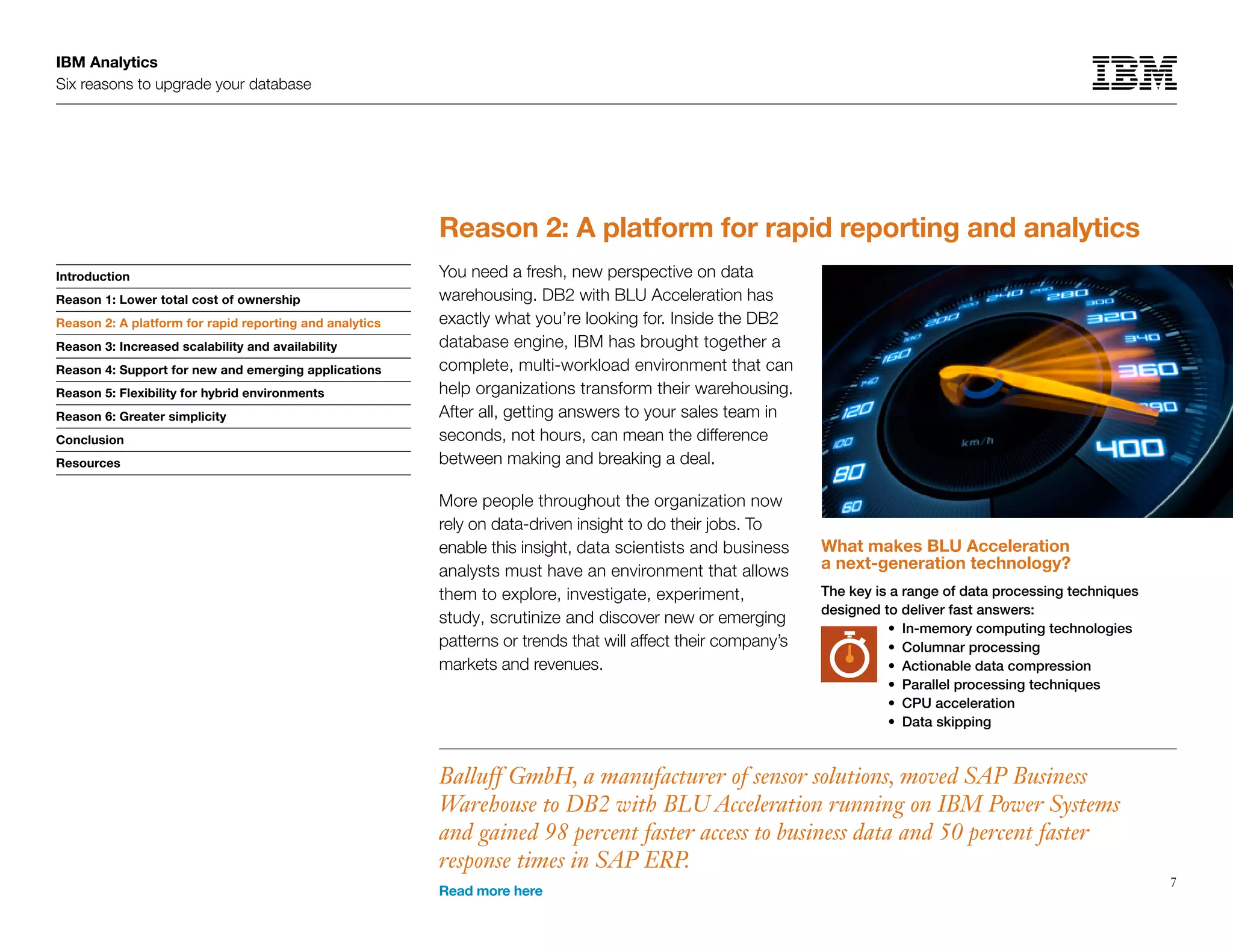 IBM Analytics
Six reasons to upgrade your database
7
Introduction
Reason 1: Lower total cost of ownership
Reason 2: A platform for rapid reporting and analytics
Reason 3: Increased scalability and availability
Reason 4: Support for new and emerging applications
Reason 5: Flexibility for hybrid environments
Reason 6: Greater simplicity
Conclusion
Resources
Reason 2: A platform for rapid reporting and analytics
Reason 2: A platform for rapid reporting and analytics
You need a fresh, new perspective on data
warehousing. DB2 with BLU Acceleration has
exactly what you’re looking for. Inside the DB2
database engine, IBM has brought together a
complete, multi-workload environment that can
help organizations transform their warehousing.
After all, getting answers to your sales team in
seconds, not hours, can mean the difference
between making and breaking a deal.
More people throughout the organization now
rely on data-driven insight to do their jobs. To
enable this insight, data scientists and business
analysts must have an environment that allows
them to explore, investigate, experiment,
study, scrutinize and discover new or emerging
patterns or trends that will affect their company’s
markets and revenues.
What makes BLU Acceleration
a next-generation technology?
The key is a range of data processing techniques
designed to deliver fast answers:
•	 In-memory computing technologies
•	 Columnar processing
•	 Actionable data compression
•	 Parallel processing techniques
•	 CPU acceleration
•	 Data skipping
Balluff GmbH, a manufacturer of sensor solutions, moved SAP Business
Warehouse to DB2 with BLU Acceleration running on IBM Power Systems
and gained 98 percent faster access to business data and 50 percent faster
response times in SAP ERP.
Read more here
 