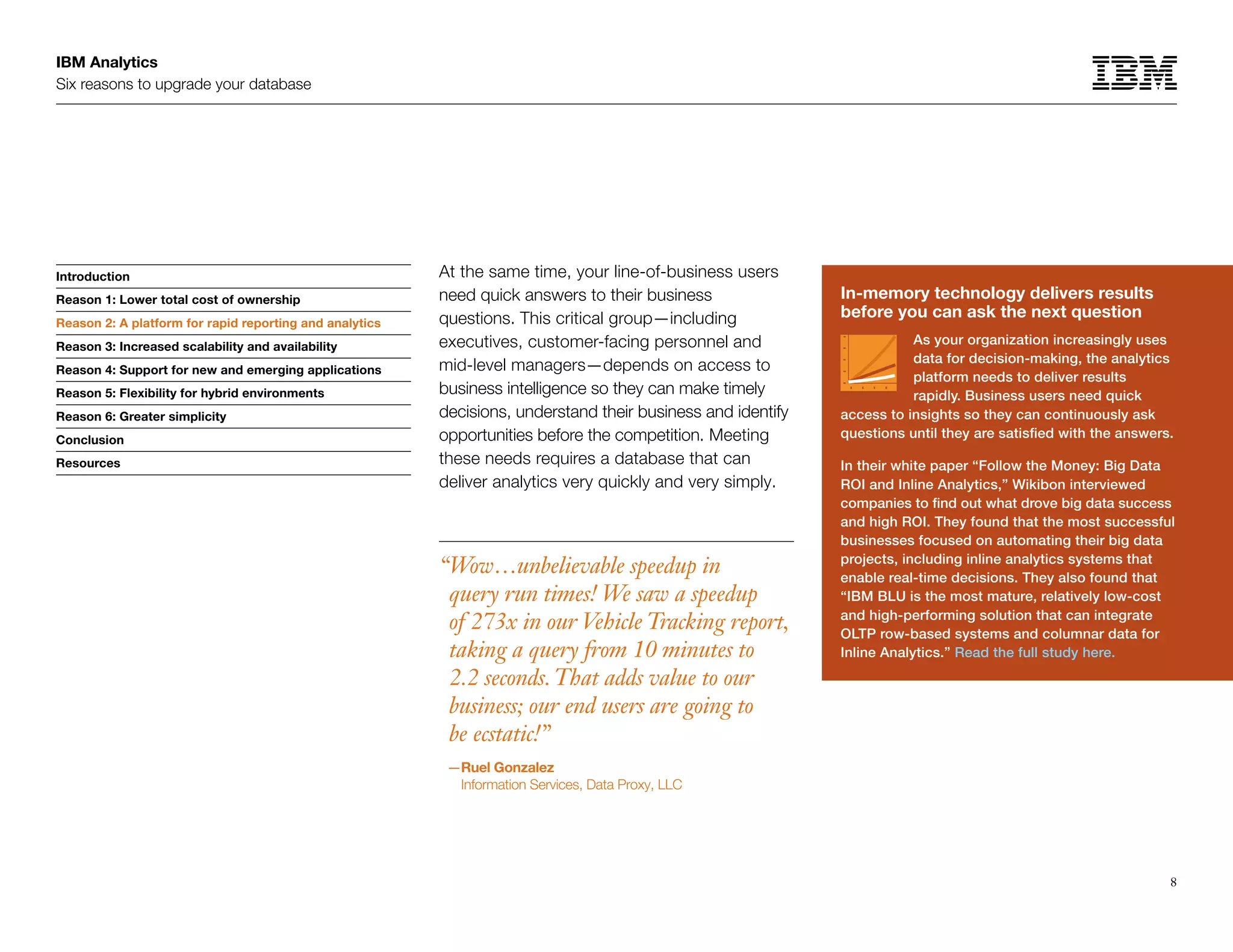 IBM Analytics
Six reasons to upgrade your database
8
Introduction
Reason 1: Lower total cost of ownership
Reason 2: A platform for rapid reporting and analytics
Reason 3: Increased scalability and availability
Reason 4: Support for new and emerging applications
Reason 5: Flexibility for hybrid environments
Reason 6: Greater simplicity
Conclusion
Resources
At the same time, your line-of-business users
need quick answers to their business
questions. This critical group—including
executives, customer-facing personnel and
mid-level managers—depends on access to
business intelligence so they can make timely
decisions, understand their business and identify
opportunities before the competition. Meeting
these needs requires a database that can
deliver analytics very quickly and very simply.
“Wow…unbelievable speedup in
query run times! We saw a speedup
of 273x in our Vehicle Tracking report,
taking a query from 10 minutes to
2.2 seconds.That adds value to our
business; our end users are going to
be ecstatic!”
—Ruel Gonzalez
Information Services, Data Proxy, LLC
In-memory technology delivers results
before you can ask the next question
As your organization increasingly uses
data for decision-making, the analytics
platform needs to deliver results
rapidly. Business users need quick
access to insights so they can continuously ask
questions until they are satisfied with the answers.
In their white paper “Follow the Money: Big Data
ROI and Inline Analytics,” Wikibon interviewed
companies to find out what drove big data success
and high ROI. They found that the most successful
businesses focused on automating their big data
projects, including inline analytics systems that
enable real-time decisions. They also found that
“IBM BLU is the most mature, relatively low-cost
and high-performing solution that can integrate
OLTP row-based systems and columnar data for
Inline Analytics.” Read the full study here.
Reason 2: A platform for rapid reporting and analytics
 