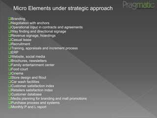 Micro Elements under strategic approach
Branding
Negotiation with anchors
Operational input in contracts and agreements
Way finding and directional signage
Revenue signage, hoardings
Casual lease
Recruitment
Training, appraisals and increment process
ERP
Website, social media
Brochures, newsletters
Family entertainment center
Food court
Cinema
Store design and fitout
Car wash facilities
Customer satisfaction index
Retailers satisfaction index
Customer database
Media planning for branding and mall promotions
Purchase process and systems
Monthly P and L report
 
