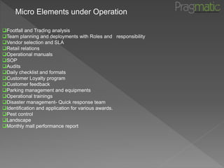 Micro Elements under Operation
Footfall and Trading analysis
Team planning and deployments with Roles and responsibility
Vendor selection and SLA
Retail relations
Operational manuals
SOP
Audits
Daily checklist and formats
Customer Loyalty program
Customer feedback
Parking management and equipments
Operational trainings
Disaster management- Quick response team
Identification and application for various awards.
Pest control
Landscape
Monthly mall performance report
 