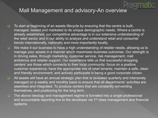 Mall Management and advisory-An overview
 To start at beginning of an assets lifecycle by ensuring that the centre is built,
managed, leased and marketed to its unique demographic needs. Where a centre is
already established, our competitive advantage is in our extensive understanding of
the retail sector and in our ability to analyze and understand retail and consumer
trends internationally, nationally and more importantly locally.
 We make it our business to have a high understanding of retailer needs, allowing us to
manage your assets in a manner which maximizes business outcomes. Our strength is
in driving sales, through marketing, customer service, risk management, mall
ambience and retailer support. Our experience tells us that successful shopping
centers’ are those which connects to their local community; focus on a positive
customer experience; have the appropriate mix of retail tenants; maintain a safe, clean
and friendly environment; and actively participate in being a good corporate citizen.
 All assets will have an annual strategic plan that is reviewed quarterly and intensively
managed on a weekly and monthly basis to ensure that all departments’ activities are
seamless and integrated. To produce centers that are constantly reinventing
themselves, and positioning for the long term.
 The above ideology and management regime is funneled into a single professional
and accountable reporting line to the developer via 1st class management and financial
systems.
 