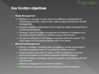  Retail Management
 Maximize & manage income returns by effective management of
income opportunities, lease audits, sales budget achievement & debt
management
 Enhance retailers relationship & drive sales by retailer development &
marketing partnership
 Forecast, report & budget management by delivery of budgets in an
accurate & timely fashion on effective liaison with finance.
 On site co-ordination of all retailer movement within the centre. The
direct liaison for the leasing agenda within the centre.
 Marketing Management
 Deliver a strategic marketing plan & budget to include positioning &
branding strategies based on quantitative market research
 Achieve stated outcomes on sales & traffic by identifying the poor
performing retailers and extend adequate marketing support
 Identify & deliver a strategic research program in accordance with the
business plan
 Effective management of customer relations
 Maximization of casual leasing and internal commercialization.
 