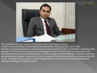 Company Profile
The custodian has over 15 years of experience with world class shopping
centers in India and Africa. He has worked and delivered in various capacity as Sr. Vice
president, development director, business head and was awarded as “the most admired shopping center
manager” in 2013 and “best consumer and marketing promotion “in 2014. He has acquired his post
Graduate Diploma in Business Administration ( Retail management) from Welingkar institute of Learning
and development, Mumbai, India and is an active member of International council of shopping center. He
is also a qualified diploma holder in hotel management from national council of hotel management
catering technology and applied nutrition.
 