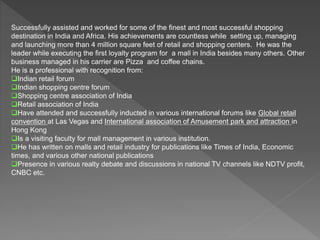 Successfully assisted and worked for some of the finest and most successful shopping
destination in India and Africa. His achievements are countless while setting up, managing
and launching more than 4 million square feet of retail and shopping centers. He was the
leader while executing the first loyalty program for a mall in India besides many others. Other
business managed in his carrier are Pizza and coffee chains.
He is a professional with recognition from:
Indian retail forum
Indian shopping centre forum
Shopping centre association of India
Retail association of India
Have attended and successfully inducted in various international forums like Global retail
convention at Las Vegas and International association of Amusement park and attraction in
Hong Kong
Is a visiting faculty for mall management in various institution.
He has written on malls and retail industry for publications like Times of India, Economic
times, and various other national publications
Presence in various realty debate and discussions in national TV channels like NDTV profit,
CNBC etc.
 