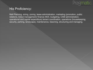 His Proficiency:
Mall Planning, sizing, zoning, lease administration, marketing (promotion, public
relations, brand management) finance (NOI, budgeting, CAM administration,
operational and capital expenditure) tenant coordination, operations (housekeeping,
security, parking, landscape), maintenance, liasoning, structuring and managing.
 