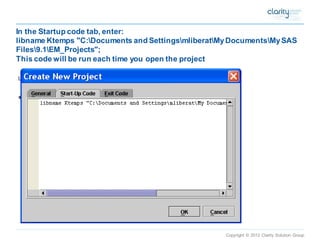 Copyright © 2012 Clarity Solution Group 
In the Startup code tab, enter: libname Ktemps "C:Documents and SettingsmliberatMy DocumentsMy SAS Files9.1EM_Projects"; This code will be run each time you open the project  