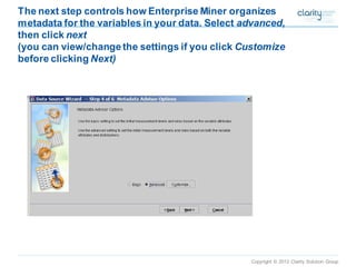 Copyright © 2012 Clarity Solution Group 
The next step controls how Enterprise Miner organizes metadata for the variables in your data. Select advanced, then click next(you can view/change the settings if you click Customizebefore clicking Next)  