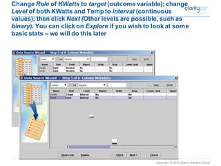 Copyright © 2012 Clarity Solution Group 
Change Roleof KWattsto target(outcome variable); change Levelof both KWatts and Temp to interval(continuous values); then click Next (Other levels are possible, such as binary). You can click on Explore if you wish to look at some basic stats –we will do this later  