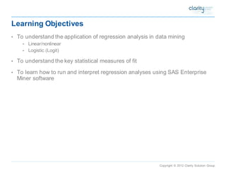 Copyright © 2012 Clarity Solution Group 
Learning Objectives 
•To understand the application of regression analysis in data mining 
•Linear/nonlinear 
•Logistic (Logit) 
•To understand the key statistical measures of fit 
•To learn how to run and interpret regression analyses using SAS Enterprise Miner software  