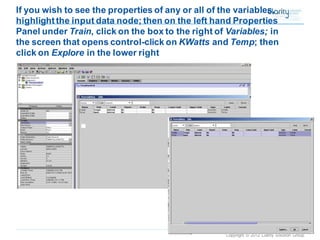 Copyright © 2012 Clarity Solution Group 
If you wish to see the properties of any or all of the variables, highlight the input data node; then on the left hand Properties Panel under Train, click on the box to the right of Variables; in the screen that opens control-click on KWattsand Temp; then click onExplore in the lower right  