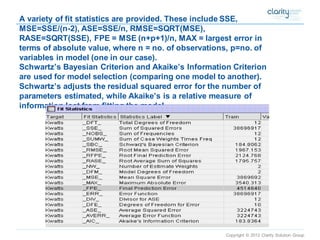 Copyright © 2012 Clarity Solution Group 
A variety of fit statistics are provided. These include SSE, MSE=SSE/(n-2), ASE=SSE/n, RMSE=SQRT(MSE), RASE=SQRT(SSE), FPE = MSE (n+p+1)/n, MAX = largest error in terms of absolute value, where n = no. of observations, p=no. of variables in model (one in our case). Schwartz’s Bayesian Criterion and Akaike’s Information Criterion are used for model selection (comparing one model to another). Schwartz’s adjusts the residual squared error for the number of parameters estimated, while Akaike’s is a relative measure of information lost from fitting the model.  